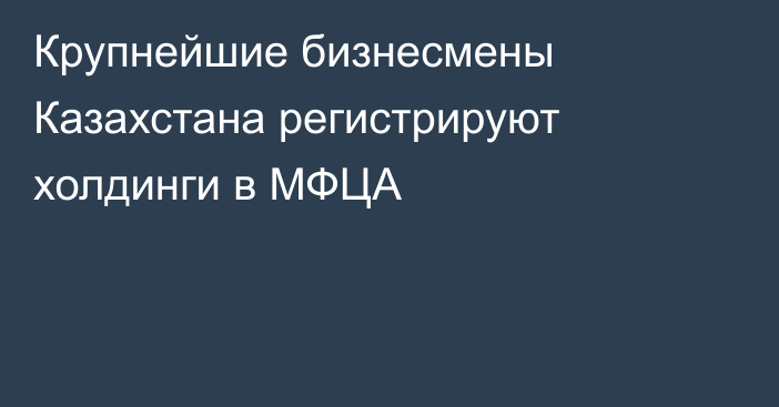 Крупнейшие бизнесмены Казахстана регистрируют холдинги в МФЦА