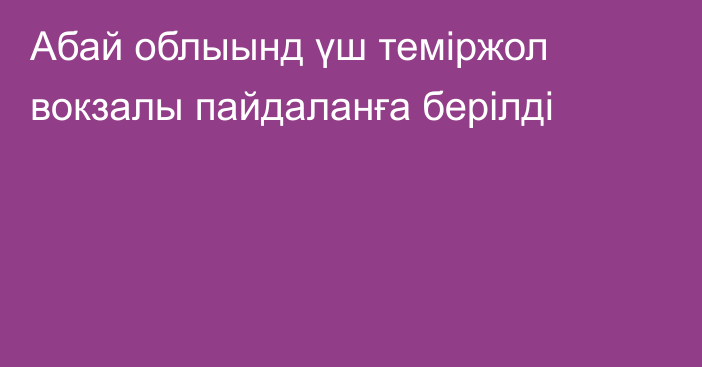 Абай облыынд үш теміржол вокзалы пайдаланға берілді