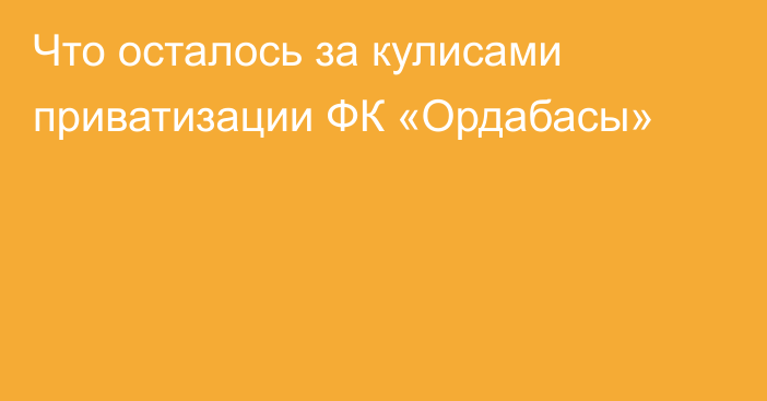 Что осталось за кулисами приватизации ФК «Ордабасы»