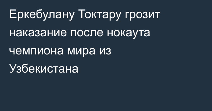 Еркебулану Токтару грозит наказание после нокаута чемпиона мира из Узбекистана