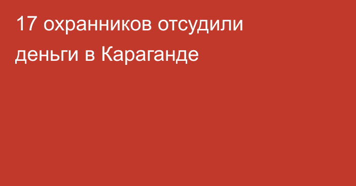 17 охранников отсудили деньги в Караганде