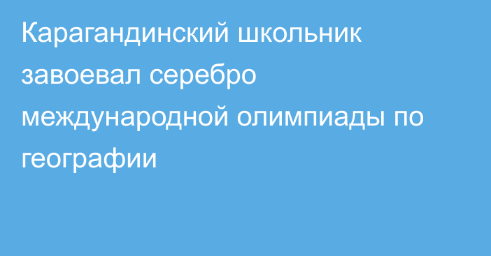 Карагандинский школьник завоевал серебро международной олимпиады по географии
