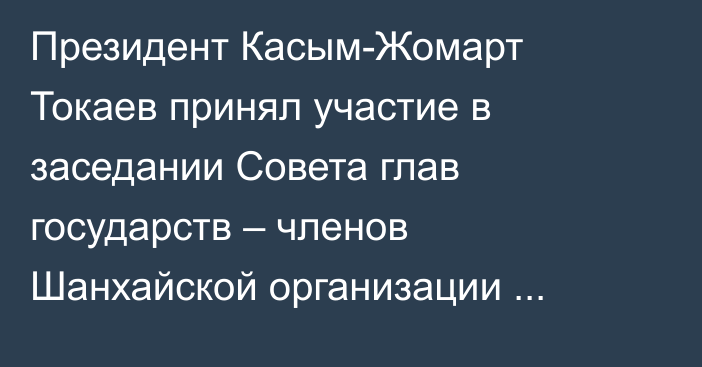 Президент Касым-Жомарт Токаев принял участие в заседании Совета глав государств – членов Шанхайской организации сотрудничества
