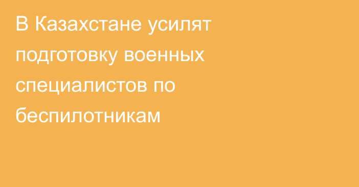 В Казахстане усилят подготовку военных специалистов по беспилотникам