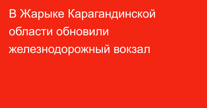 В Жарыке Карагандинской области обновили железнодорожный вокзал