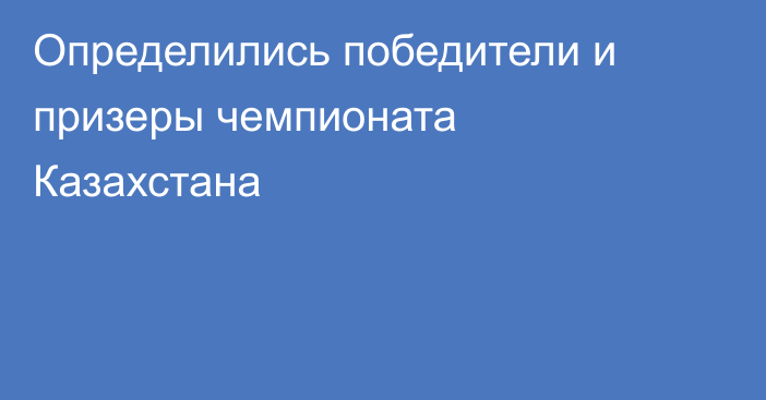 Определились победители и призеры чемпионата Казахстана