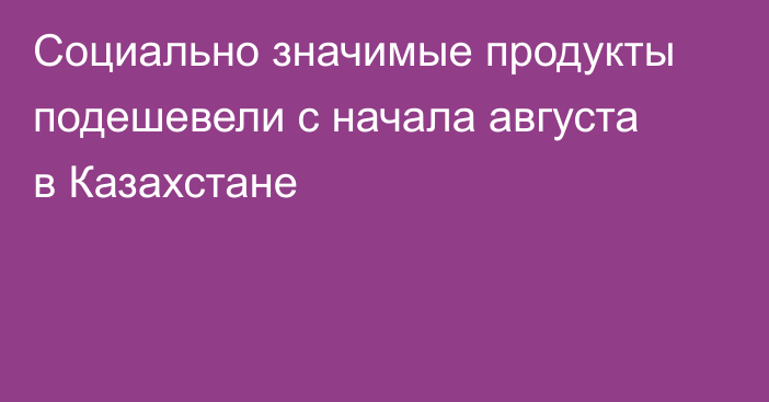 Социально значимые продукты подешевели с начала августа в Казахстане