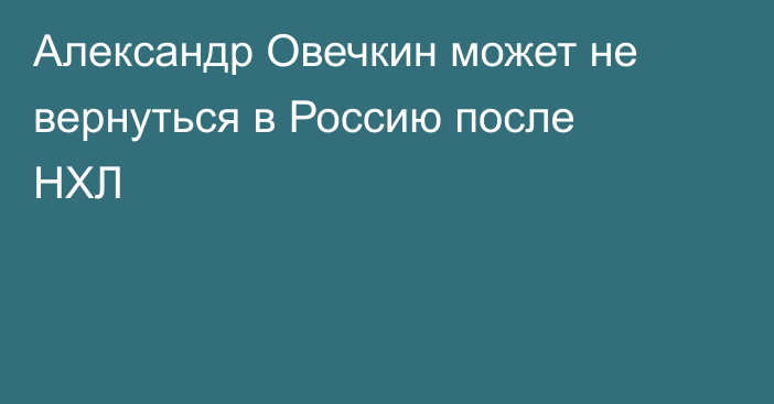 Александр Овечкин может не вернуться в Россию после НХЛ