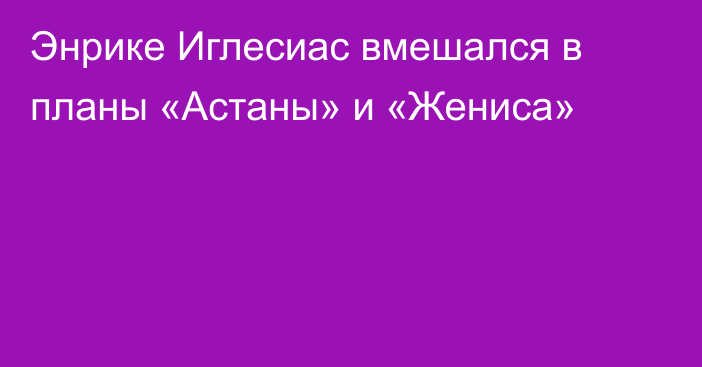 Энрике Иглесиас вмешался в планы «Астаны» и «Жениса»
