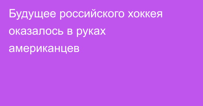 Будущее российского хоккея оказалось в руках американцев