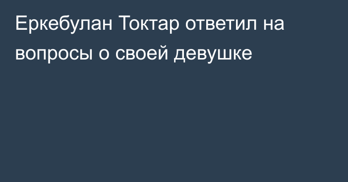 Еркебулан Токтар ответил на вопросы о своей девушке