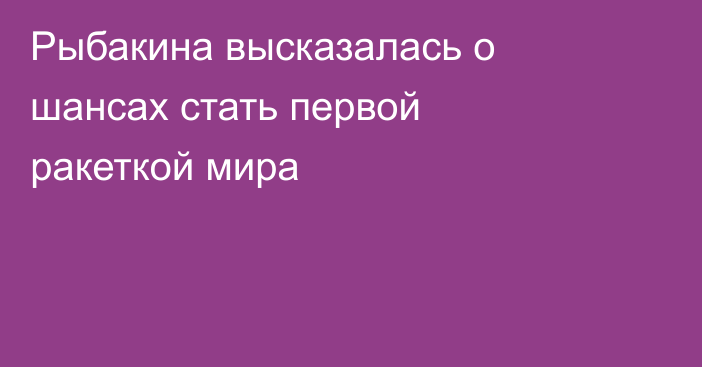 Рыбакина высказалась о шансах стать первой ракеткой мира