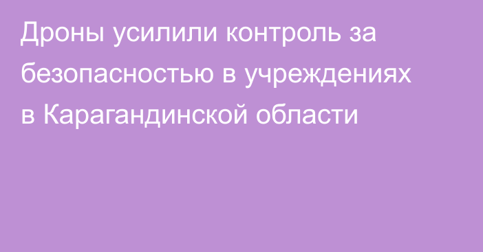 Дроны усилили контроль за безопасностью в учреждениях в Карагандинской области