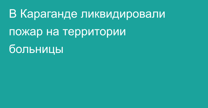 В Караганде ликвидировали пожар на территории больницы