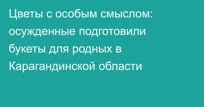 Цветы с особым смыслом: осужденные подготовили букеты для родных в Карагандинской области