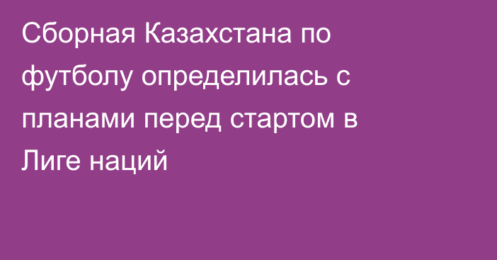 Сборная Казахстана по футболу определилась с планами перед стартом в Лиге наций