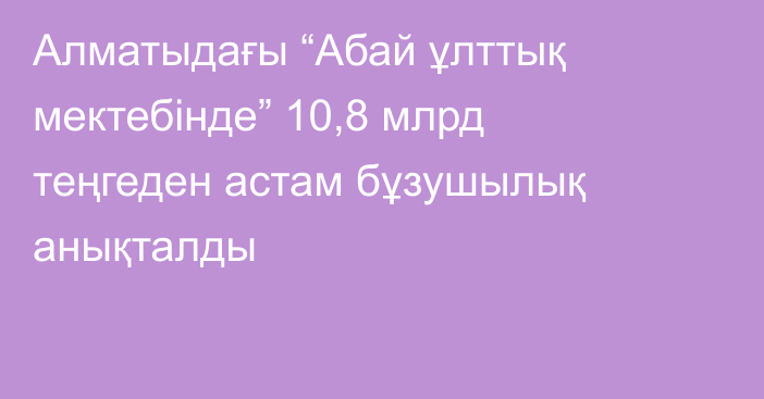 Алматыдағы “Абай ұлттық мектебінде” 10,8 млрд теңгеден астам бұзушылық анықталды