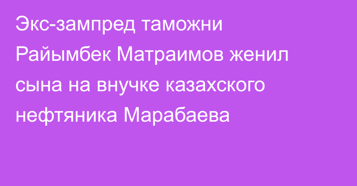 Экс-зампред таможни Райымбек Матраимов женил сына на внучке казахского нефтяника Марабаева