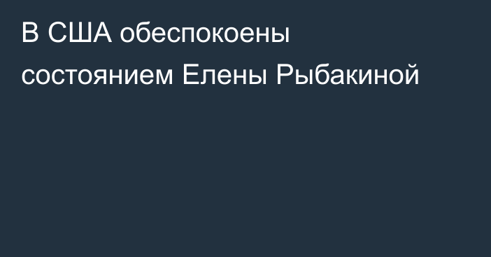 В США обеспокоены состоянием Елены Рыбакиной