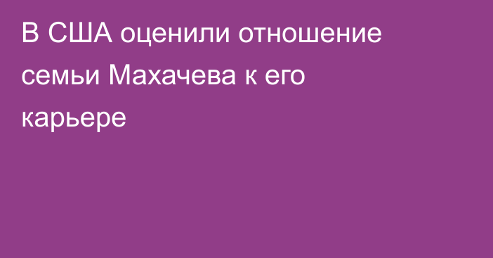 В США оценили отношение семьи Махачева к его карьере