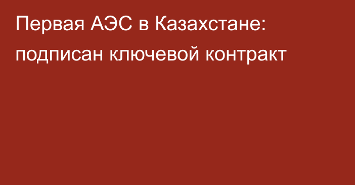 Первая АЭС в Казахстане: подписан ключевой контракт