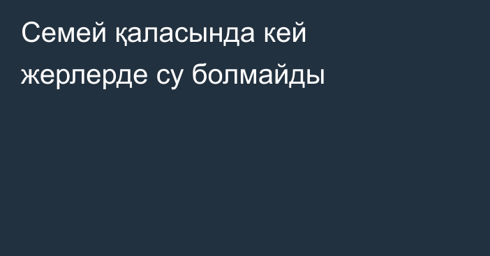 Семей қаласында кей жерлерде су болмайды