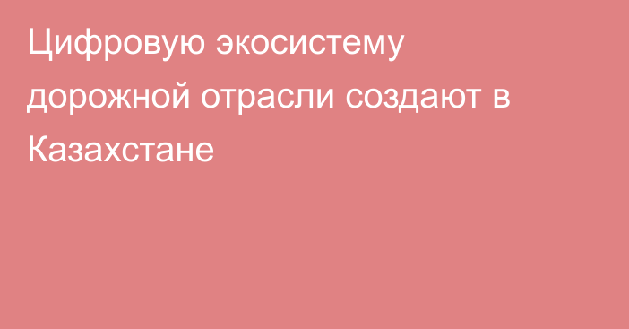 Цифровую экосистему дорожной отрасли создают в Казахстане