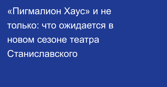 «Пигмалион Хаус» и не только: что ожидается в новом сезоне театра Станиславского