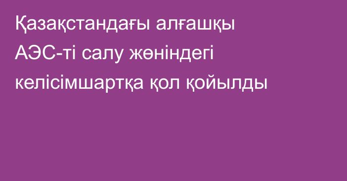 Қазақстандағы алғашқы АЭС-ті салу жөніндегі келісімшартқа қол қойылды