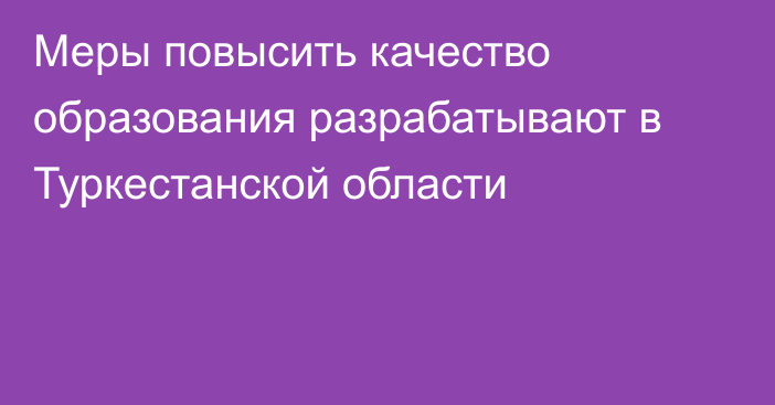 Меры повысить качество образования разрабатывают в Туркестанской области