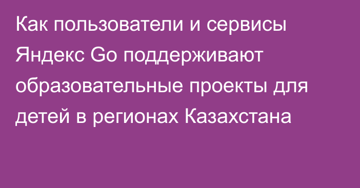 Как пользователи и сервисы Яндекс Go поддерживают образовательные проекты для детей в регионах Казахстана