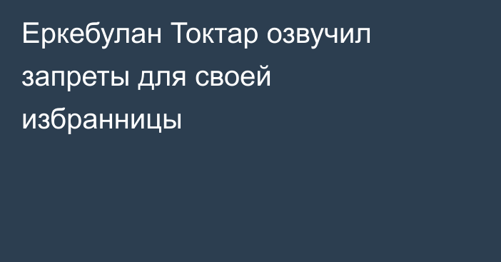 Еркебулан Токтар озвучил запреты для своей избранницы