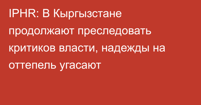IPHR: В Кыргызстане продолжают преследовать критиков власти, надежды на оттепель угасают