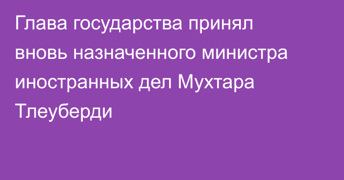 Глава государства принял вновь назначенного министра иностранных дел Мухтара Тлеуберди