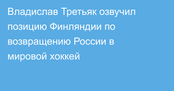 Владислав Третьяк озвучил позицию Финляндии по возвращению России в мировой хоккей