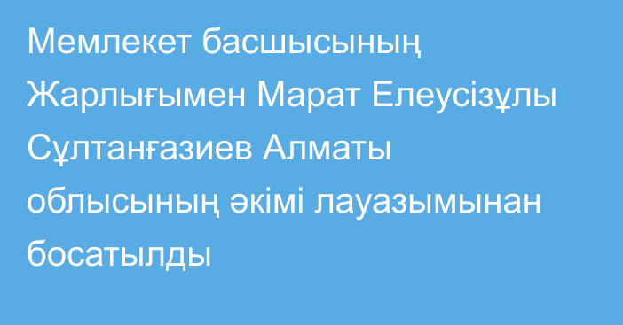 Мемлекет басшысының Жарлығымен Марат Елеусізұлы Сұлтанғазиев Алматы облысының әкімі лауазымынан босатылды
