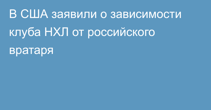 В США заявили о зависимости клуба НХЛ от российского вратаря