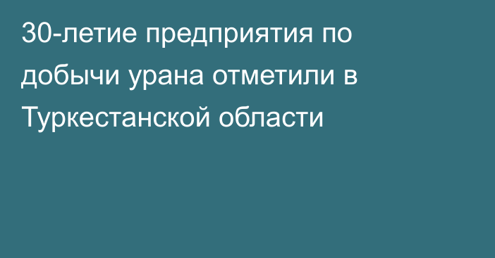 30-летие предприятия по добычи урана отметили в Туркестанской области