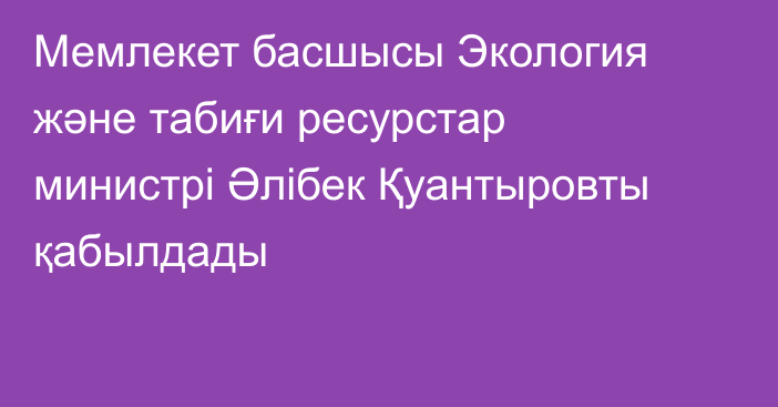 Мемлекет басшысы Экология және табиғи ресурстар министрі Әлібек Қуантыровты қабылдады