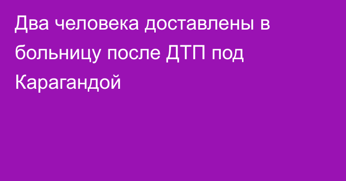 Два человека доставлены в больницу после ДТП под Карагандой