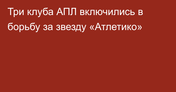 Три клуба АПЛ включились в борьбу за звезду «Атлетико»