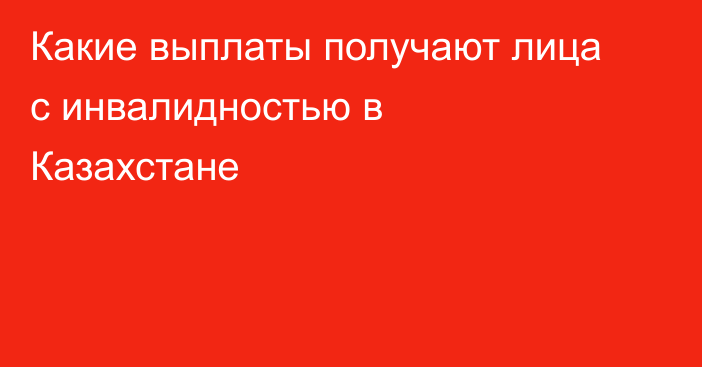 Какие выплаты получают лица с инвалидностью в Казахстане