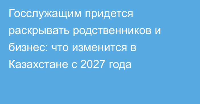 Госслужащим придется раскрывать родственников и бизнес: что изменится в Казахстане с 2027 года