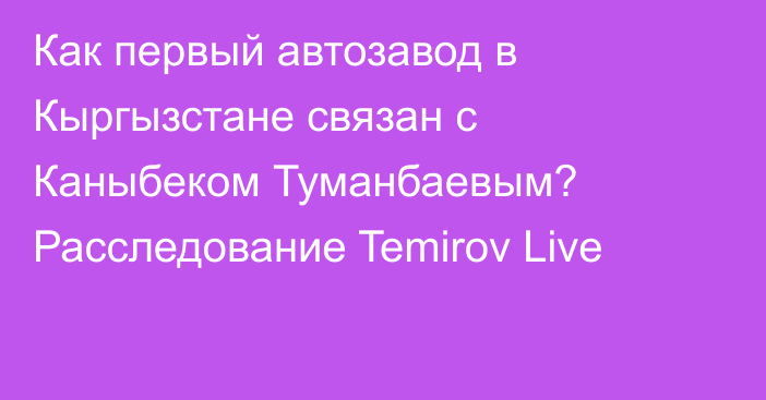 Как первый автозавод в Кыргызстане связан с Каныбеком Туманбаевым? Расследование Temirov Live
