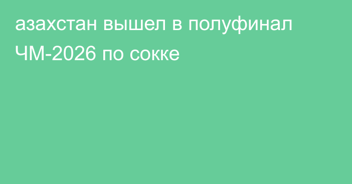 азахстан вышел в полуфинал ЧМ-2026 по сокке