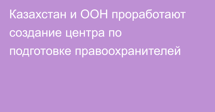 Казахстан и ООН проработают создание центра по подготовке правоохранителей