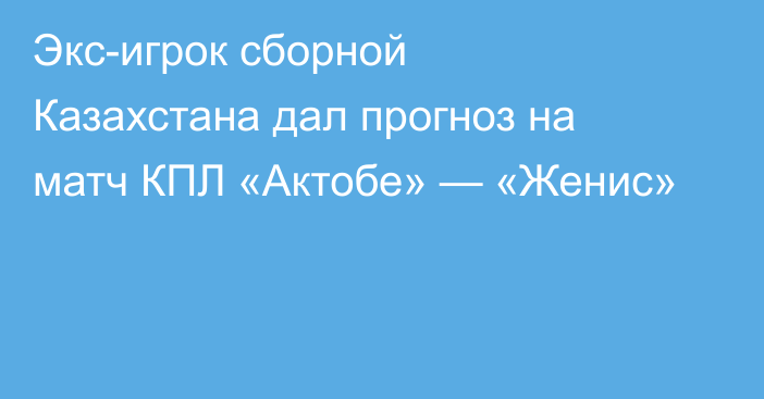 Экс-игрок сборной Казахстана дал прогноз на матч КПЛ «Актобе» — «Женис»