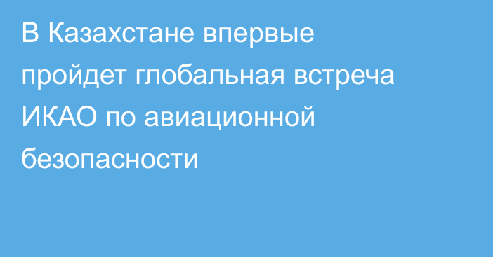 В Казахстане впервые пройдет глобальная встреча ИКАО по авиационной безопасности