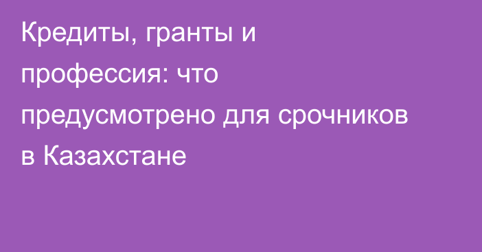 Кредиты, гранты и профессия: что предусмотрено для срочников в Казахстане