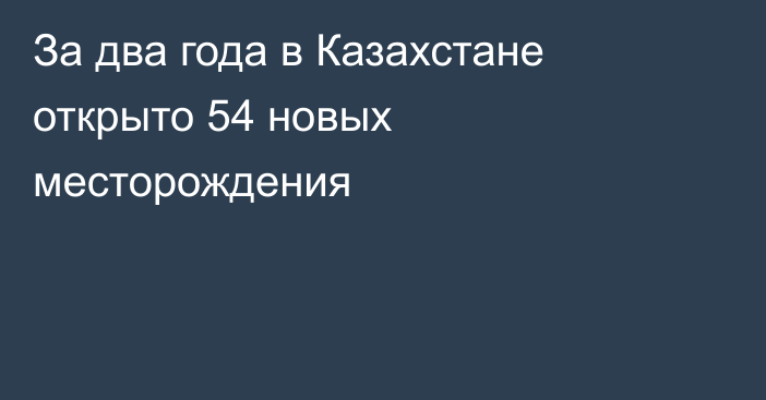 За два года в Казахстане открыто 54 новых месторождения
